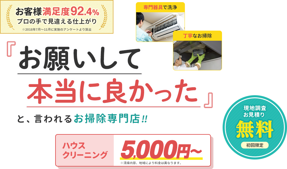 お客様満足度92.4%プロの手で見違える仕上がり。お願いして本当に良かったと、言われるお掃除専門店です。初回限定で現地調査とお見積りを無料で承ります。ハウスクリーニングの価格は5000円から